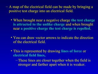 – A map of the electrical field can be made by bringing a
  positive test charge into an electrical field.

   • When brought near a negative charge the test charge
     is attracted to the unlike charge and when brought
     near a positive charge the test charge is repelled.

   • You can draw vector arrows to indicate the direction
     of the electrical field.

   • This is represented by drawing lines of force or
     electrical field lines,
       – These lines are closer together when the field is
         stronger and farther apart when it is weaker.
 