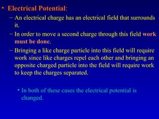 • Electrical Potential:
  – An electrical charge has an electrical field that surrounds
    it.
  – In order to move a second charge through this field work
    must be done.
  – Bringing a like charge particle into this field will require
    work since like charges repel each other and bringing an
    opposite charged particle into the field will require work
    to keep the charges separated.

     • In both of these cases the electrical potential is
       changed.
 