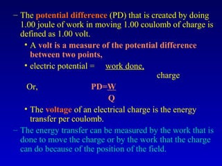 – The potential difference (PD) that is created by doing
  1.00 joule of work in moving 1.00 coulomb of charge is
  defined as 1.00 volt.
   • A volt is a measure of the potential difference
     between two points,
   • electric potential = work done,
                                           charge
    Or,                 PD=W
                           Q
   • The voltage of an electrical charge is the energy
     transfer per coulomb.
– The energy transfer can be measured by the work that is
  done to move the charge or by the work that the charge
  can do because of the position of the field.
 