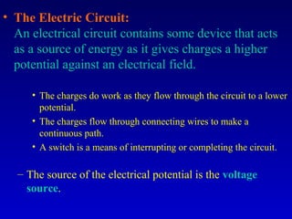 • The Electric Circuit:
  An electrical circuit contains some device that acts
  as a source of energy as it gives charges a higher
  potential against an electrical field.

     • The charges do work as they flow through the circuit to a lower
       potential.
     • The charges flow through connecting wires to make a
       continuous path.
     • A switch is a means of interrupting or completing the circuit.

  – The source of the electrical potential is the voltage
    source.
 