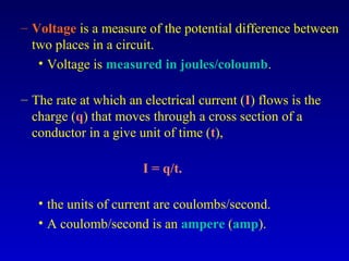 – Voltage is a measure of the potential difference between
  two places in a circuit.
   • Voltage is measured in joules/coloumb.

– The rate at which an electrical current (I) flows is the
  charge (q) that moves through a cross section of a
  conductor in a give unit of time (t),

                       I = q/t.

   • the units of current are coulombs/second.
   • A coulomb/second is an ampere (amp).
 