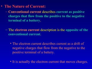 • The Nature of Current:
  – Conventional current describes current as positive
    charges that flow from the positive to the negative
    terminal of a battery.

  – The electron current description is the opposite of the
    conventional current.

     • The electron current describes current as a drift of
       negative charges that flow from the negative to the
       positive terminal of a battery.

     • It is actually the electron current that moves charges.
 