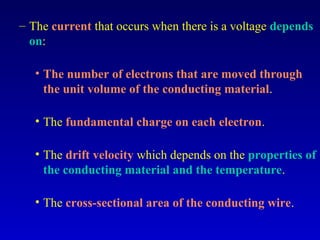 – The current that occurs when there is a voltage depends
  on:

   • The number of electrons that are moved through
     the unit volume of the conducting material.

   • The fundamental charge on each electron.

   • The drift velocity which depends on the properties of
     the conducting material and the temperature.

   • The cross-sectional area of the conducting wire.
 