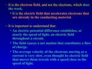 – It is the electron field, and not the electrons, which does
  the work.
    • It is the electric field that accelerates electrons that
      are already in the conducting material.

– It is important to understand that:
    • An electric potential difference establishes, at
      nearly the speed of light, an electric field
      throughout a circuit.
    • The field causes a net motion that constitutes a flow
      of charge.
    • The average velocity of the electrons moving as a
      current is very slow, even thought he electric field
      that moves them travels with a speed close to the
      speed of light.
 
