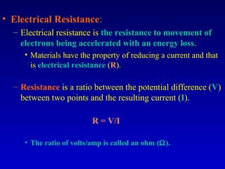 • Electrical Resistance:
  – Electrical resistance is the resistance to movement of
    electrons being accelerated with an energy loss.
     • Materials have the property of reducing a current and that
       is electrical resistance (R).

  – Resistance is a ratio between the potential difference (V)
    between two points and the resulting current (I).

                          R = V/I

     • The ratio of volts/amp is called an ohm (Ω).
 