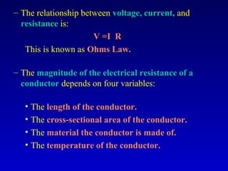 – The relationship between voltage, current, and
  resistance is:
                      V =I R
   This is known as Ohms Law.

– The magnitude of the electrical resistance of a
  conductor depends on four variables:

   • The length of the conductor.
   • The cross-sectional area of the conductor.
   • The material the conductor is made of.
   • The temperature of the conductor.
 