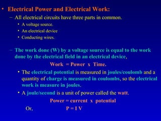 • Electrical Power and Electrical Work:
  – All electrical circuits have three parts in common.
     • A voltage source.
     • An electrical device
     • Conducting wires.

  – The work done (W) by a voltage source is equal to the work
    done by the electrical field in an electrical device,
                    Work = Power x Time.
     • The electrical potential is measured in joules/coulomb and a
       quantity of charge is measured in coulombs, so the electrical
       work is measure in joules.
     • A joule/second is a unit of power called the watt.
                    Power = current x potential
         Or,                P=IV
 