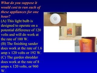 What do you suppose it
would cost to run each of
these appliances for one
hour?
(A) This light bulb is
designed to operate on a
potential difference of 120
volts and will do work at
the rate of 100 W.
(B) The finishing sander
does work at the rate of 1.6
amp x 120 volts or 192 W.
(C) The garden shredder
does work at the rate of 8
amps x 120 volts, or 960
W.
 