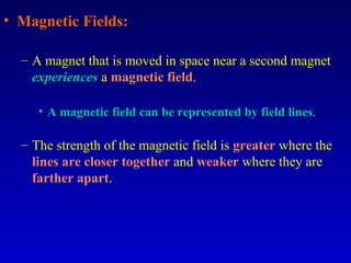 • Magnetic Fields:

  – A magnet that is moved in space near a second magnet
    experiences a magnetic field.

     • A magnetic field can be represented by field lines.

  – The strength of the magnetic field is greater where the
    lines are closer together and weaker where they are
    farther apart.
 