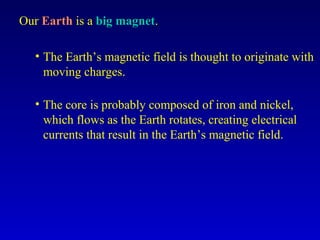 Our Earth is a big magnet.

  • The Earth’s magnetic field is thought to originate with
    moving charges.

  • The core is probably composed of iron and nickel,
    which flows as the Earth rotates, creating electrical
    currents that result in the Earth’s magnetic field.
 