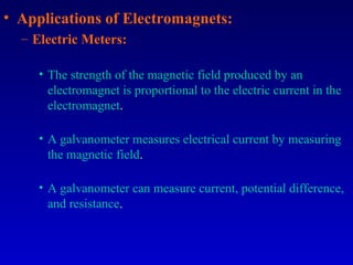 • Applications of Electromagnets:
  – Electric Meters:

     • The strength of the magnetic field produced by an
       electromagnet is proportional to the electric current in the
       electromagnet.

     • A galvanometer measures electrical current by measuring
       the magnetic field.

     • A galvanometer can measure current, potential difference,
       and resistance.
 