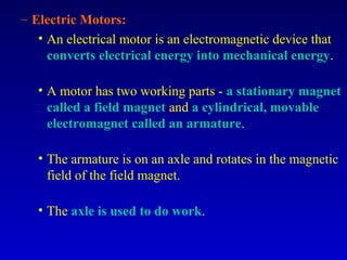 – Electric Motors:
   • An electrical motor is an electromagnetic device that
     converts electrical energy into mechanical energy.

   • A motor has two working parts - a stationary magnet
     called a field magnet and a cylindrical, movable
     electromagnet called an armature.

   • The armature is on an axle and rotates in the magnetic
     field of the field magnet.

   • The axle is used to do work.
 