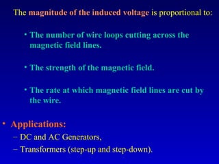 The magnitude of the induced voltage is proportional to:

     • The number of wire loops cutting across the
       magnetic field lines.

     • The strength of the magnetic field.

     • The rate at which magnetic field lines are cut by
       the wire.

• Applications:
  – DC and AC Generators,
  – Transformers (step-up and step-down).
 