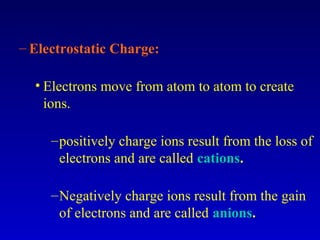 – Electrostatic Charge:

  • Electrons move from atom to atom to create
    ions.

     – positively charge ions result from the loss of
       electrons and are called cations.

     – Negatively charge ions result from the gain
       of electrons and are called anions.
 
