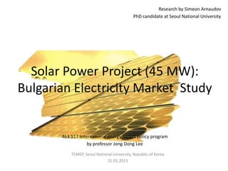 Research by Simeon Arnaudov
PhD candidate at Seoul National University
Solar Power Project (45 MW):
Bulgarian Electricity Market Study
TEMEP, Seoul National University, Republic of Korea
31.05.2013
463.517 International energy expert policy program
by professor Jong Dong Lee
 