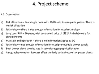 4.2. Observation
a) Risk allocation – financing is done with 100% solo Korean participation. There is
no risk allocation;
b) Technology – there is not enough information for used technology
c) Long term PPA – 20 years, with contracted price of [$324 / MWh] – very flat
annual income;
d) Maintain and operation – there is no information about M&O
e) Technology – not enough information for the type of used photovoltaic power
panels;
f) Both power plants are situated in very close geographical location – this increased
probability of less generated power energy from bad weather conditions in same
time;
g) Aerography (weather) forecast affect similarly both photovoltaic power plants
4. Project scheme
 