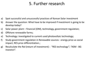 a) Spot successful and unsuccessful practices of Korean Solar investment
b) Answer the question: What have to be improved if investment is going to be
develop today?
c) Solar power plant – financial (OM), technology, government regulation;
d) Offshore renewable farms;
e) Technology: investigated to current used photovoltaic technology;
f) Study government regulation in Renewable sources : energy price as social
impact; RES price differentiation.;
g) Recalculate the RoI (return of investment) : “RES technology”; “ASM - BG
investicii”;
h) Research objectives of Bulgaria to convert to Green Economy. In sense of
increasing number of public electrical transport with expanding Public Electrical
Network in big cities as Sofia, Plovdiv, Varna, Stara Zagora. Expected results is to
decrease carbon oxide, decrease number of gasoline stroke engine vehicles and
increase consumption of renewable energy;
5. Further research
 