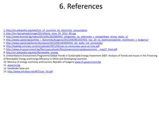 1. http://en.wikipedia.org/wiki/List_of_countries_by_electricity_consumption
2. http://tso.bg/uploads/image/2013/Karta_nova_03_2012_BG.jpg
3. http://www.dnevnik.bg/video/2013/05/28/2069952_otlaganeto_na_reformata_v_energetikata_struva_okolo_1/
4. http://www.capital.bg/politika_i_ikonomika/bulgaria/2013/04/08/2037825_top_20_na_elektroenergiinite_moshtnosti_v_bulgariia/
5. http://www.capital.bg/biznes/kompanii/2013/04/18/2044541_koi_kolko_tok_proizvejda/
6. http://kadebg.com/wp-content/uploads/2011/02/как-се-изчислява-цена-на-тока.pdf
7. http://www.mi.government.bg/files/useruploads/files/powersectorrapidassessment__may27_final.pdf
8. http://en.wikipedia.org/wiki/Renewable_energy
9. United Nations Environment Programme Global Trends in Sustainable Energy Investment 2007: Analysis of Trends and Issues in the Financing
of Renewable Energy and Energy Efficiency in OECD and Developing Countries
10. Ministry of energy, economy and tourism, Republic of bulgaria www.mi.government.bg
11. www.tso.bg
12. GeoModel Solar pro
13. http://www.shtrakov.net/RET/Lect_03.pdf
6. References
 