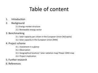 Table of content
1. Introduction
2. Background
2.1 Energy market structure
2.2. Renewable energy sector
3. Benchmarking
3.1. Solar capacity per citizen in the European Union [W/capita]
3.2. Solar capacity in the European Union [MW]
4. Project scheme
4.1. Investment in a glance
4.2. Observation
4.3. Geographical location/ Solar radiation map/ Power GRID map
4.4. Project implication
5. Further research
6. References
 