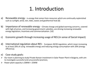 1. Introduction
a) Renewable energy - is energy that comes from resources which are continually replenished
such as sunlight, wind, rain, tides, waves and geothermal heat [8]
b) Importance of renewable energy - Climate change and global warming concerns, covered
with high oil prices, and increasing government subsidies, are driving increasing renewable
energy legislation, incentives and commercialization. [10]
c) Economic growth through increasing usage of RES (in sense of Social impact)
d) International regulation about RES - European 20/20 regulation, which mean increasing
to at least 20% of using renewable energy and reducing energy consumption with 20% (energy
efficiency).
e) Case study goals:
 Our team is planning to study Private Korean investment in Solar Power Plant in Bulgaria, with aim
to investigate successful and unsuccessful practices;
 Power plant capacity is 20MW + 25MW
 