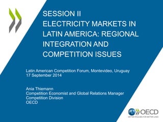SESSION II ELECTRICITY MARKETS IN LATIN AMERICA: REGIONAL INTEGRATION AND COMPETITION ISSUES 
Latin American Competition Forum, Montevideo, Uruguay 17 September 2014 
Ania Thiemann 
Competition Economist and Global Relations Manager 
Competition Division 
OECD  