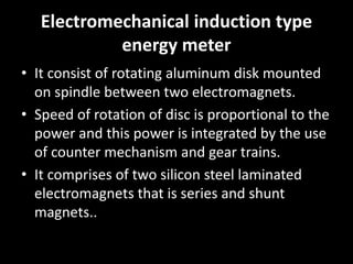 Electromechanical induction type
energy meter
• It consist of rotating aluminum disk mounted
on spindle between two electromagnets.
• Speed of rotation of disc is proportional to the
power and this power is integrated by the use
of counter mechanism and gear trains.
• It comprises of two silicon steel laminated
electromagnets that is series and shunt
magnets..
 