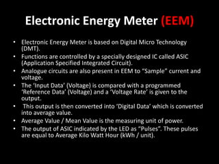 Electronic Energy Meter (EEM)
• Electronic Energy Meter is based on Digital Micro Technology
(DMT).
• Functions are controlled by a specially designed IC called ASIC
(Application Specified Integrated Circuit).
• Analogue circuits are also present in EEM to “Sample” current and
voltage.
• The ‘Input Data’ (Voltage) is compared with a programmed
‘Reference Data’ (Voltage) and a ‘Voltage Rate’ is given to the
output.
• This output is then converted into ‘Digital Data’ which is converted
into average value.
• Average Value / Mean Value is the measuring unit of power.
• The output of ASIC indicated by the LED as “Pulses”. These pulses
are equal to Average Kilo Watt Hour (kWh / unit).
 