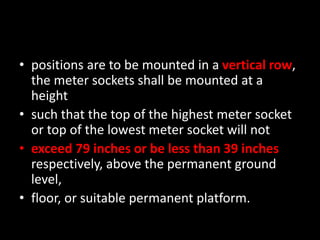 • positions are to be mounted in a vertical row,
the meter sockets shall be mounted at a
height
• such that the top of the highest meter socket
or top of the lowest meter socket will not
• exceed 79 inches or be less than 39 inches
respectively, above the permanent ground
level,
• floor, or suitable permanent platform.
 