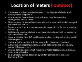 Location of meters ( outdoor)
• 3.1 Meters, 6 or less, installed outdoors, should generally be located
directly below the point of
• attachment of the overhead service drop or directly above the
underground service lateral.
• Meters should be located in an area where the meter will not be damaged
and which will remain
• free of obstructions and permit convenient accessibility for meter reading
and testing.
• Additionally, residential electric and gas meters should both be located on
the same side of the
• home within the front 1/3 to aid meter reading, testing and service, and to
aid emergency
• response in the event of a fire or some other hazardous condition.
• 3.2 Meters on underground services shall not be installed on company-
owned poles unless very
• unusual condition exist which make other meter locations impractical. A
meter may be located
• on a Company-owned pole only by written permission of the Local
Operating Area.
 