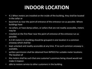 INDOOR LOCATION
• 4.1 When meters are installed on the inside of the building, they shall be located
in the cellar or
• basement as near the point of entrance of the entrance run as possible. Where
buildings have
• no cellars, or have damp cellars, or cellars that are not readily accessible, meters
may be
• installed on the first floor near the point of entrance of the entrance run as
possible.
• 4.2 All meters in a building should be grouped in one location in a common
areaway which shall be
• kept unlocked and readily accessible at any time. If no such common areaway is
available,
• written permission shall be obtained from NIPSCO for suitable meter locations.
The location of
• the meters shall be such that one customer's premises being closed would not
make it impossi-
• able to restore service to other customers in the building.
 