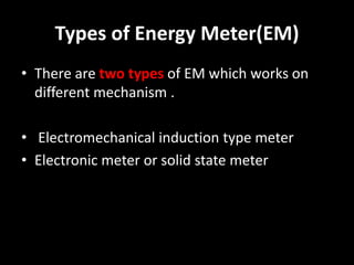 Types of Energy Meter(EM)
• There are two types of EM which works on
different mechanism .
• Electromechanical induction type meter
• Electronic meter or solid state meter
 