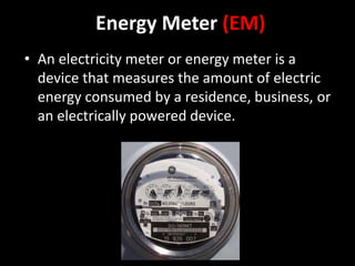 Energy Meter (EM)
• An electricity meter or energy meter is a
device that measures the amount of electric
energy consumed by a residence, business, or
an electrically powered device.
 