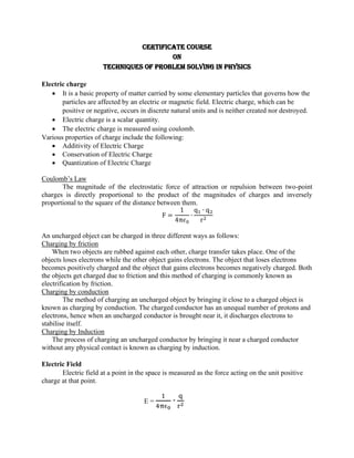 Certificate Course
on
Techniques of Problem Solving in Physics
Electric charge
• It is a basic property of matter carried by some elementary particles that governs how the
particles are affected by an electric or magnetic field. Electric charge, which can be
positive or negative, occurs in discrete natural units and is neither created nor destroyed.
• Electric charge is a scalar quantity.
• The electric charge is measured using coulomb.
Various properties of charge include the following:
• Additivity of Electric Charge
• Conservation of Electric Charge
• Quantization of Electric Charge
Coulomb’s Law
The magnitude of the electrostatic force of attraction or repulsion between two-point
charges is directly proportional to the product of the magnitudes of charges and inversely
proportional to the square of the distance between them.
F =
1
4π𝜖0
∙
q1 ∙ q2
r2
An uncharged object can be charged in three different ways as follows:
Charging by friction
When two objects are rubbed against each other, charge transfer takes place. One of the
objects loses electrons while the other object gains electrons. The object that loses electrons
becomes positively charged and the object that gains electrons becomes negatively charged. Both
the objects get charged due to friction and this method of charging is commonly known as
electrification by friction.
Charging by conduction
The method of charging an uncharged object by bringing it close to a charged object is
known as charging by conduction. The charged conductor has an unequal number of protons and
electrons, hence when an uncharged conductor is brought near it, it discharges electrons to
stabilise itself.
Charging by Induction
The process of charging an uncharged conductor by bringing it near a charged conductor
without any physical contact is known as charging by induction.
Electric Field
Electric field at a point in the space is measured as the force acting on the unit positive
charge at that point.
E =
1
4πϵ0
∙
q
r2
 