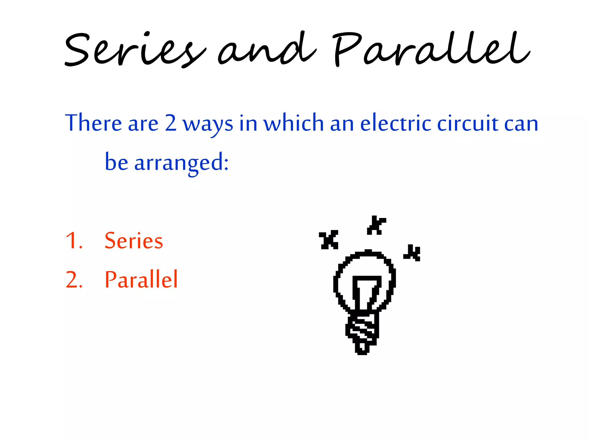 Series and Parallel 
There are 2 ways in which an electric circuit can 
be arranged: 
1. Series 
2. Parallel 
 
