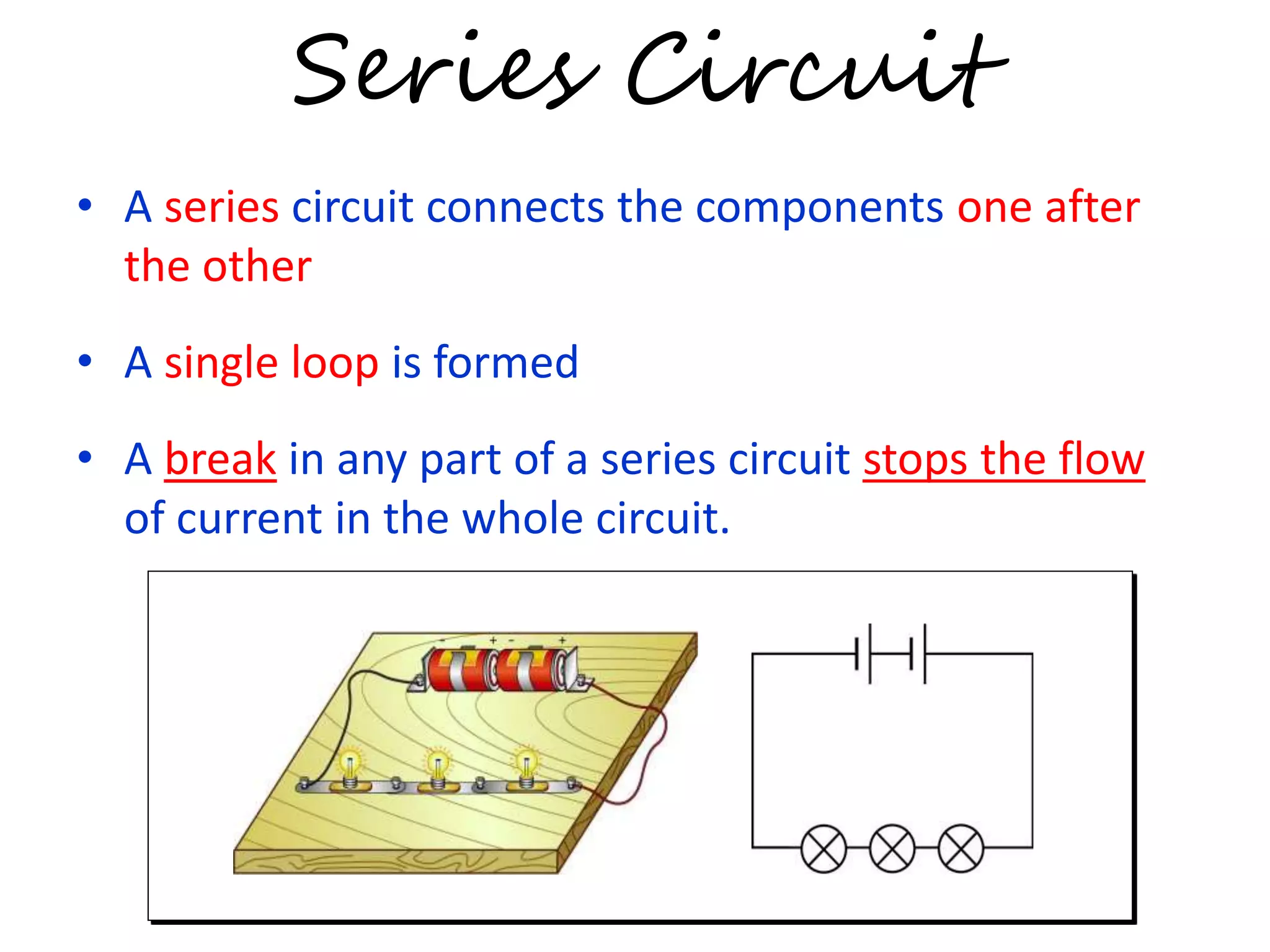 Series Circuit 
• A series circuit connects the components one after 
the other 
• A single loop is formed 
• A break in any part of a series circuit stops the flow 
of current in the whole circuit. 
 
