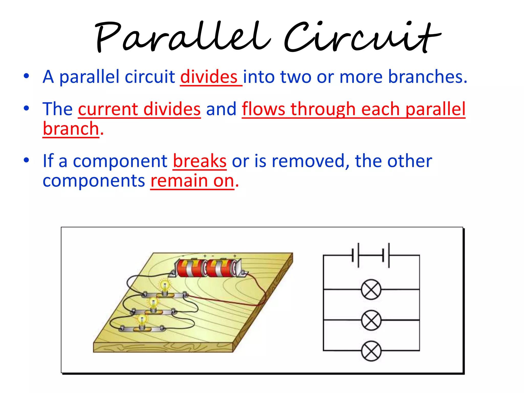 Parallel Circuit 
• A parallel circuit divides into two or more branches. 
• The current divides and flows through each parallel 
branch. 
• If a component breaks or is removed, the other 
components remain on. 
 