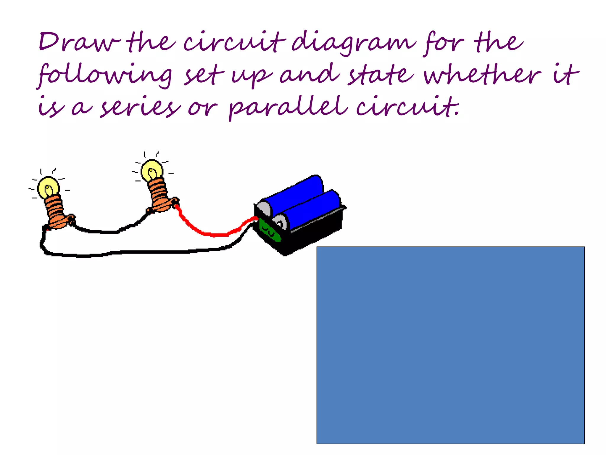 Draw the circuit diagram for the 
following set up and state whether it 
is a series or parallel circuit. 
 