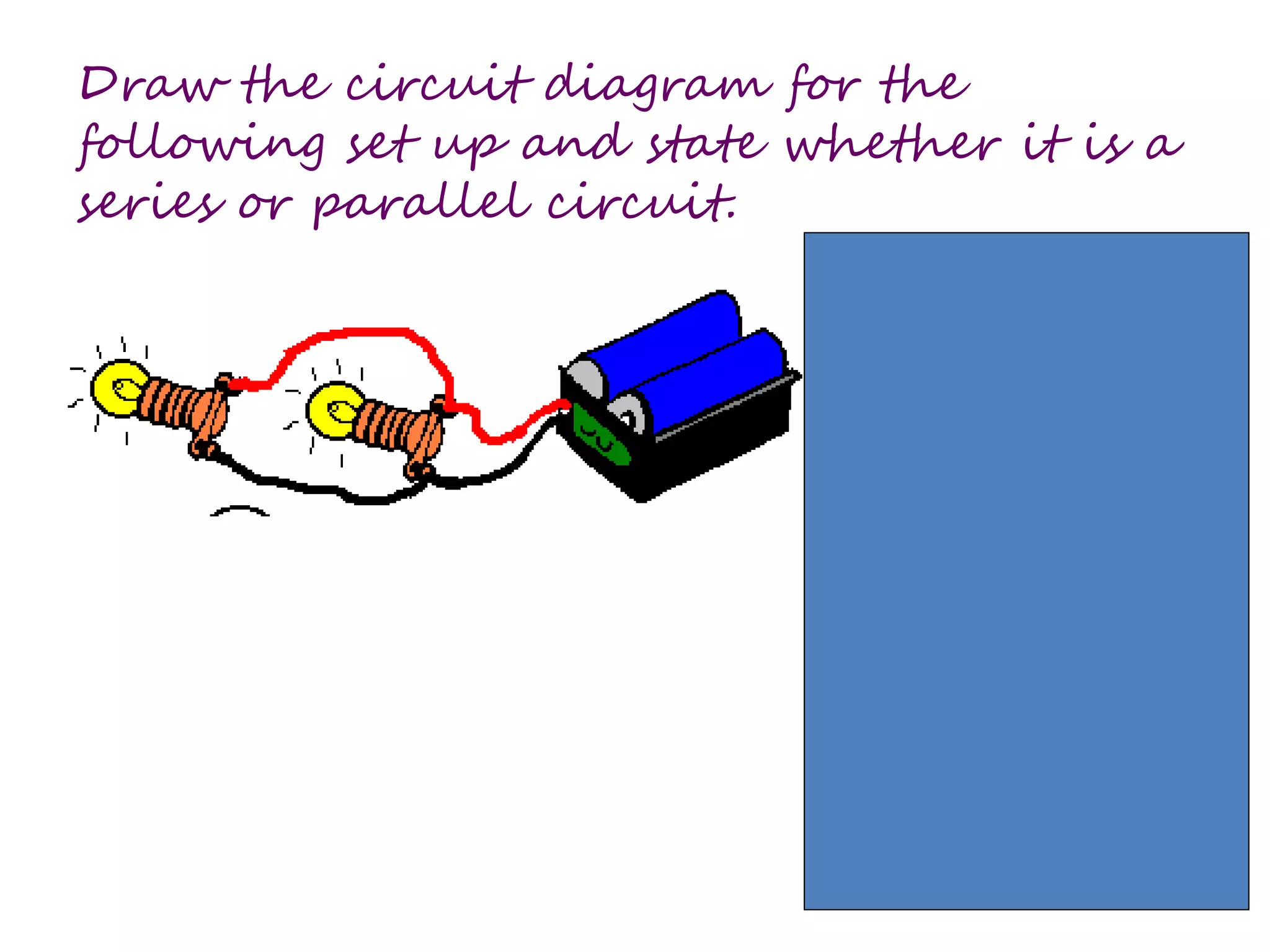 Draw the circuit diagram for the 
following set up and state whether it is a 
series or parallel circuit. 
 