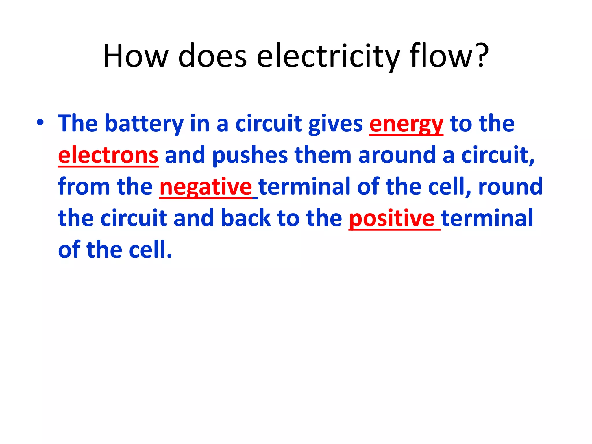 How does electricity flow? 
• The battery in a circuit gives energy to the 
electrons and pushes them around a circuit, 
from the negative terminal of the cell, round 
the circuit and back to the positive terminal 
of the cell. 
 