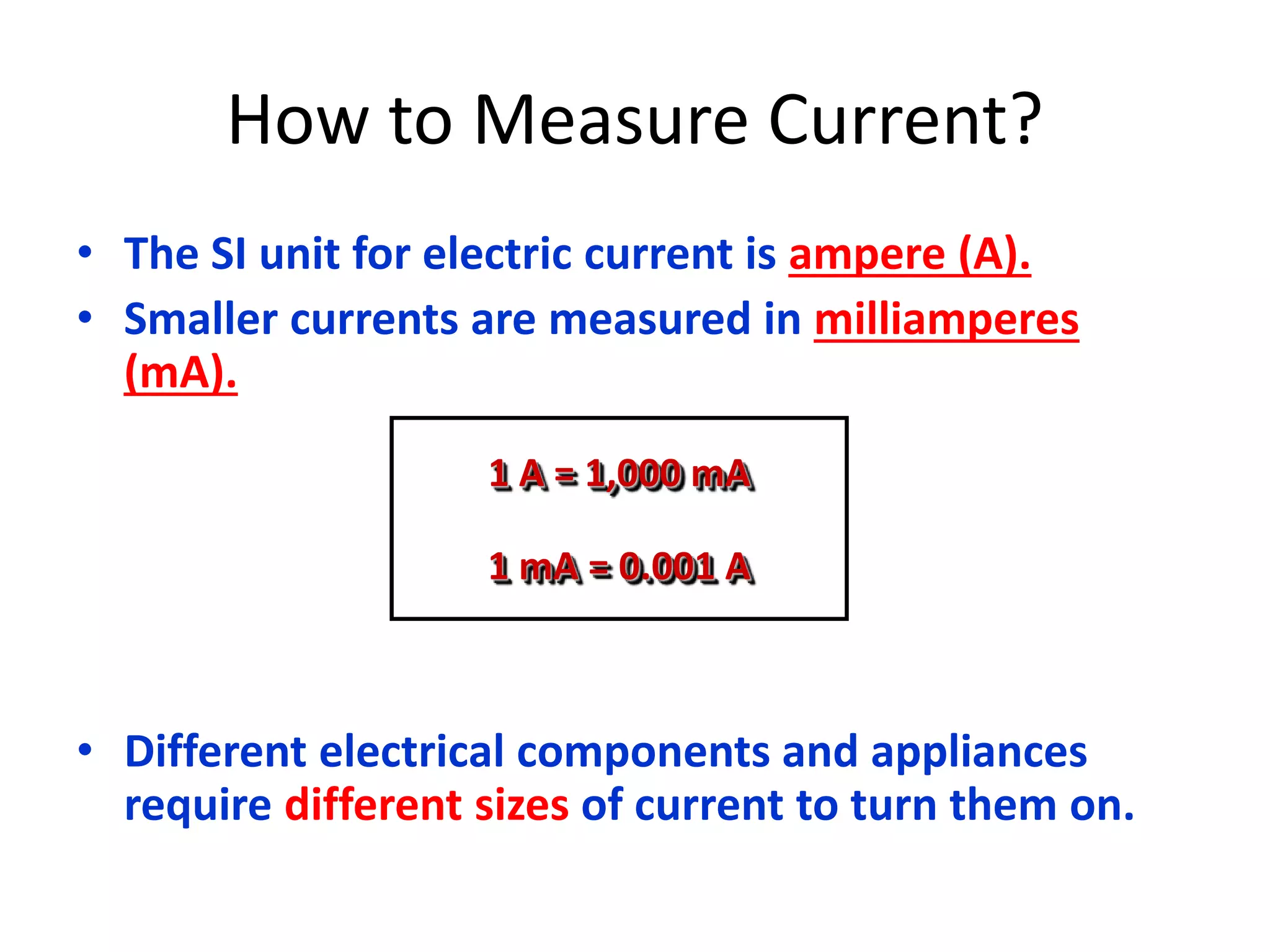 How to Measure Current? 
• The SI unit for electric current is ampere (A). 
• Smaller currents are measured in milliamperes 
(mA). 
1 A = 1,000 mA 
1 mA = 0.001 A 
• Different electrical components and appliances 
require different sizes of current to turn them on. 
 