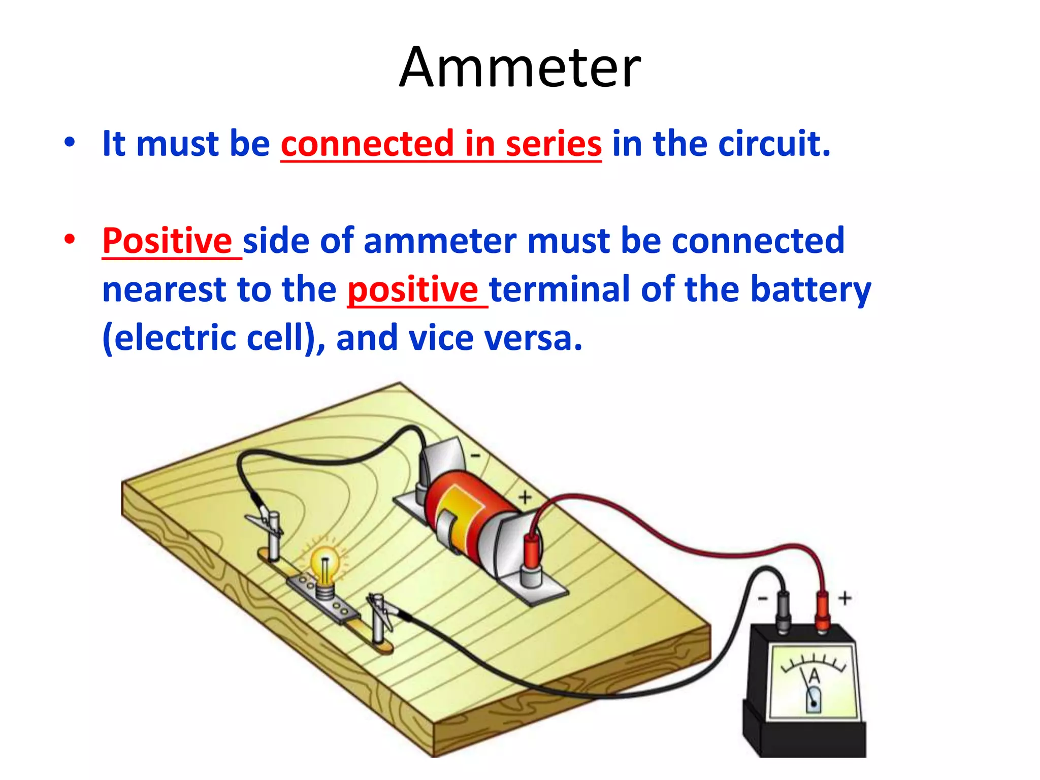 Ammeter 
• It must be connected in series in the circuit. 
• Positive side of ammeter must be connected 
nearest to the positive terminal of the battery 
(electric cell), and vice versa. 
 