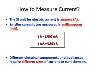 How to Measure Current? 
• The SI unit for electric current is ampere (A). 
• Smaller currents are measured in milliamperes 
(mA). 
1 A = 1,000 mA 
1 mA = 0.001 A 
• Different electrical components and appliances 
require different sizes of current to turn them on. 
 