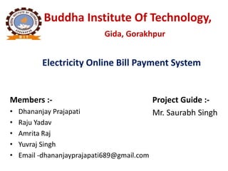 Buddha Institute Of Technology,
Gida, Gorakhpur
Electricity Online Bill Payment System
Members :-
• Dhananjay Prajapati
• Raju Yadav
• Amrita Raj
• Yuvraj Singh
• Email -dhananjayprajapati689@gmail.com
Project Guide :-
Mr. Saurabh Singh
 