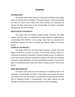 SYNOPSIS

INTRODUCTION
        This project avoids normal means of measuring the readings using analog
meter and manual amount calculation. The project reduces manual work greatly
and also the human errors made while taking readings and calculating the
amount. All these works done by the microcontroller and data is transmitted
through power line communication.

OBJECTIVE OF THE PROJECT

        The project aims at modifying existing energy monitoring and billing
system. The core motive is to automotive the entire system by supplementing a
microcontroller [PIC16F877A] to the energy meter there by minimizing the
modification required and hence increasing the practical viability of the entire
project.
SCOPE OF THE PROJECT
        The reason behind the work done was to propose a scheme that would
appear lucrative to all strata of society. The currently existing method for
monitoring the electricity consumption involves a lengthy process of assigning a
person with the duty noting the consumption reading on the meter and submitting
the same to billing department. The bill is generated accordingly. The consumer
goes to the electricity board’s office and stands in lengthy queues in order to pay
the bill.

BRIEF METHODOLOGY
        The project uses power line communication for transferring data to the
exchange, a microcontroller unit fitted in consumption area monitors the power
consumed by the user and transfers to the EB office through power line with the
help of interfacing circuits. A microcontroller in the office receives the data
decodes it and sends the value to the LCD where the data is displayed.
 