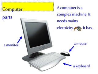 A computer is a
complexmachine. It
needsmains
electricity. Ithas…
a monitor a mouse
a keyboard
Computer
parts
 