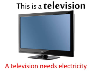 This is a television
A television needs electricity
 
