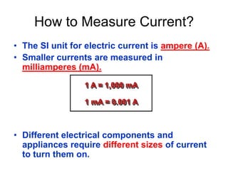 • The SI unit for electric current is ampere (A).
• Smaller currents are measured in
milliamperes (mA).
• Different electrical components and
appliances require different sizes of current
to turn them on.
How to Measure Current?
1 A = 1,000 mA
1 mA = 0.001 A
 