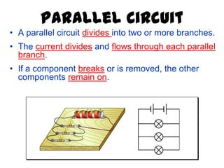 Parallel Circuit
• A parallel circuit divides into two or more branches.
• The current divides and flows through each parallel
branch.
• If a component breaks or is removed, the other
components remain on.
 