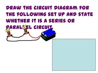Draw the circuit diagram for
the following set up and state
whether it is a series or
parallel circuit.
 