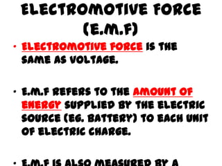 Electromotive Force
(e.m.f)
• Electromotive force is the
same as voltage.
• E.m.f refers to the amount of
energy supplied by the electric
source (eg. battery) to each unit
of electric charge.
 